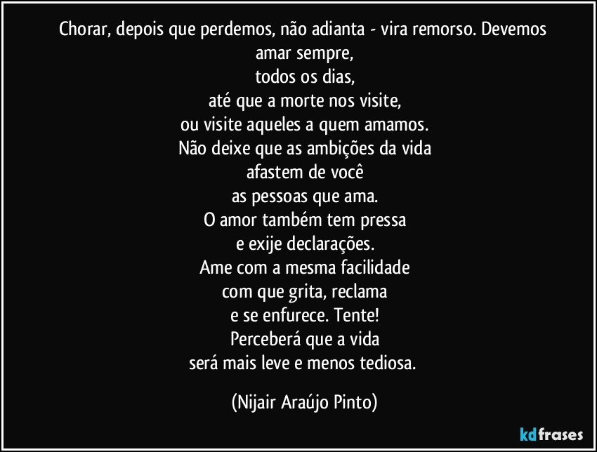 Chorar, depois que perdemos, não adianta - vira remorso. Devemos amar sempre,
todos os dias,
até que a morte nos visite,
ou visite aqueles a quem amamos.
Não deixe que as ambições da vida
afastem de você
as pessoas que ama.
O amor também tem pressa
e exije declarações.
Ame com a mesma facilidade
com que grita, reclama
e se enfurece. Tente!
Perceberá que a vida
será mais leve e menos tediosa. (Nijair Araújo Pinto)