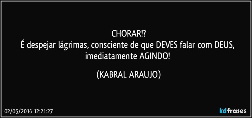 CHORAR!?
É despejar lágrimas, consciente de que DEVES falar com DEUS, imediatamente AGINDO! (KABRAL ARAUJO)