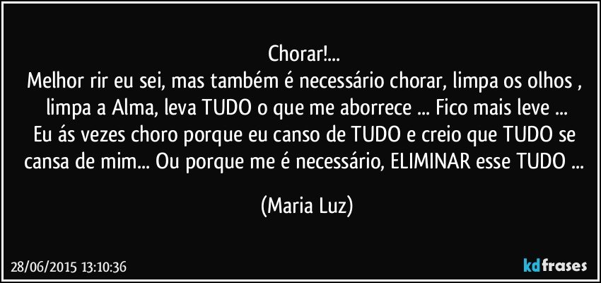 Chorar!... 
Melhor rir eu sei, mas também é necessário chorar, limpa os olhos  , limpa a Alma, leva TUDO o que me aborrece ... Fico mais leve ...
Eu ás vezes choro porque eu canso de TUDO e creio que TUDO se cansa de mim... Ou porque me é necessário, ELIMINAR esse TUDO ... (Maria Luz)