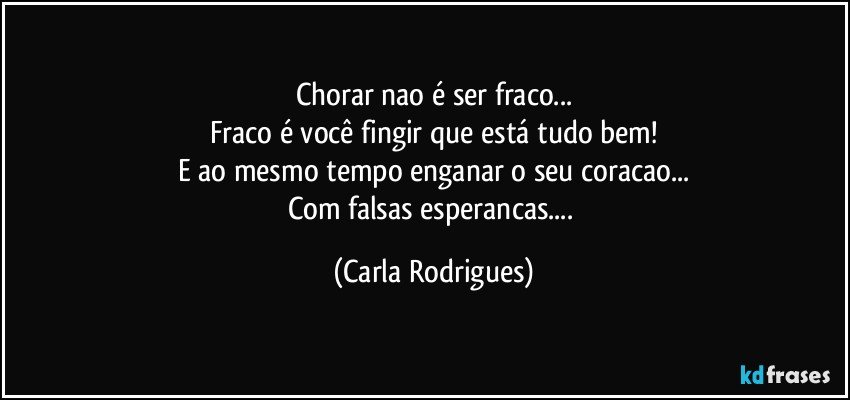 Chorar nao é ser fraco...
Fraco é você fingir que está tudo bem!
E ao mesmo tempo enganar o seu coracao...
Com falsas esperancas... (Carla Rodrigues)