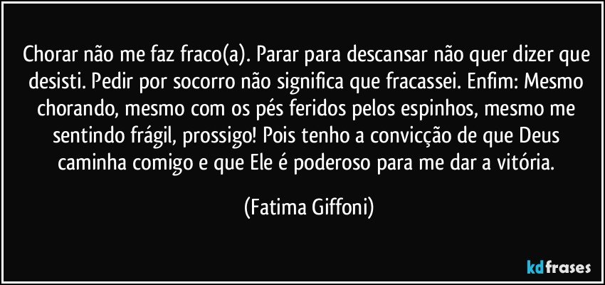 Chorar não me faz fraco(a). Parar para descansar não quer dizer que desisti. Pedir por socorro não significa que fracassei. Enfim: Mesmo chorando, mesmo com os pés feridos pelos espinhos, mesmo me sentindo frágil, prossigo! Pois tenho a convicção de que Deus caminha comigo e que Ele é poderoso para me dar a vitória. (Fatima Giffoni)