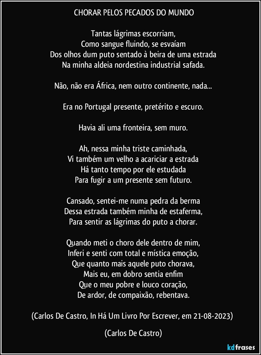 ⁠CHORAR PELOS PECADOS DO MUNDO

Tantas lágrimas escorriam,
Como sangue fluindo, se esvaíam
Dos olhos dum puto sentado à beira de uma estrada
Na minha aldeia nordestina industrial safada.

Não, não era África, nem outro continente, nada...

Era no Portugal presente, pretérito e escuro.

Havia ali uma fronteira, sem muro.

Ah, nessa minha triste caminhada,
Vi também um velho a acariciar a estrada
Há tanto tempo por ele estudada
Para fugir a um presente sem futuro.

Cansado, sentei-me numa pedra da berma
Dessa estrada também minha de estaferma,
Para sentir as lágrimas do puto a chorar.

Quando meti o choro dele dentro de mim,
Inferi e senti com total e mística emoção,
Que quanto mais aquele puto chorava,
Mais eu, em dobro sentia enfim
Que o meu pobre e louco coração,
De ardor, de compaixão, rebentava.

(Carlos De Castro, In Há Um Livro Por Escrever, em 21-08-2023) (Carlos De Castro)