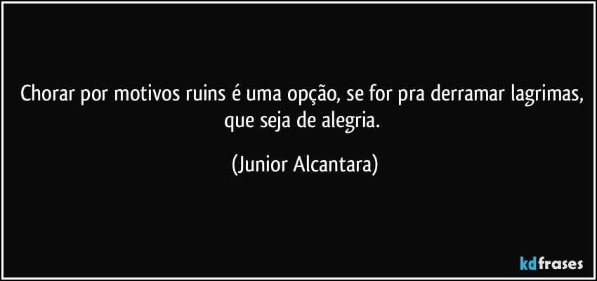 Chorar por motivos ruins é uma opção, se for pra derramar lagrimas, que seja de alegria. (Junior Alcantara)