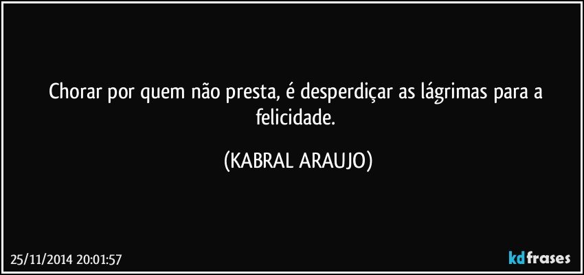 Chorar por quem não presta, é desperdiçar as lágrimas para a felicidade. (KABRAL ARAUJO)