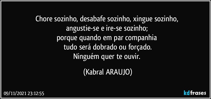 Chore sozinho, desabafe sozinho, xingue sozinho, 
angustie-se e ire-se sozinho; 
porque quando em par/companhia 
tudo será dobrado ou forçado.
Ninguém quer te ouvir. (KABRAL ARAUJO)