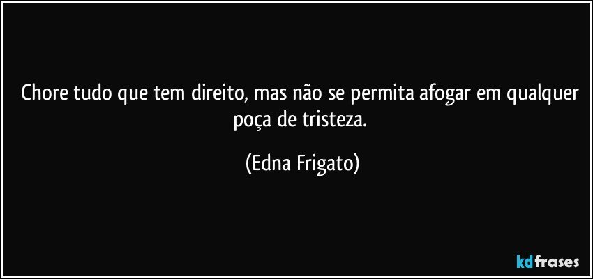 Chore tudo que tem direito, mas não se permita afogar em qualquer poça de tristeza. (Edna Frigato)