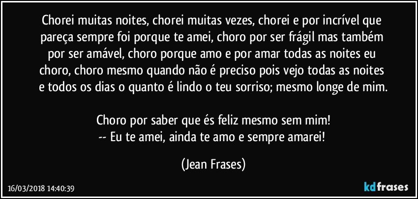 Chorei muitas noites, chorei muitas vezes, chorei e por incrível que pareça sempre foi porque te amei, choro por ser frágil mas também por ser amável, choro porque amo e por amar todas as noites eu choro, choro mesmo quando não é preciso pois vejo todas as noites e todos os dias o quanto é lindo o teu sorriso; mesmo longe de mim.

Choro por saber que és feliz mesmo sem mim!
-- Eu te amei, ainda te amo e sempre amarei! (Jean Frases)