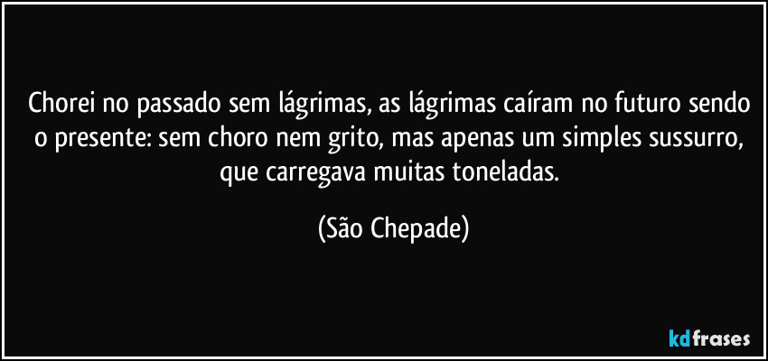 Chorei no passado sem lágrimas, as lágrimas caíram no futuro sendo o presente: sem choro nem grito, mas apenas um simples sussurro, que carregava muitas toneladas. (São Chepade)