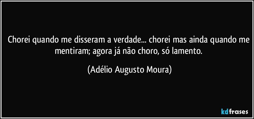 chorei quando me disseram a verdade... chorei mas ainda quando me mentiram; agora já não choro, só lamento. (Adélio Augusto Moura)