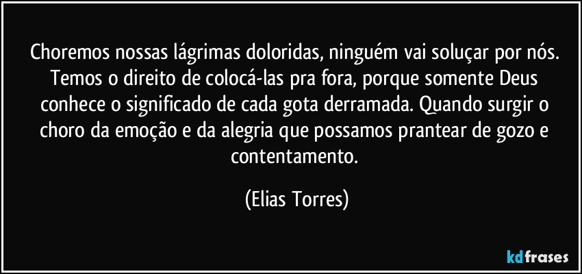 Choremos nossas lágrimas doloridas, ninguém vai soluçar por nós. Temos o direito de colocá-las pra fora, porque somente Deus conhece o significado de cada gota derramada. Quando surgir o choro da emoção e da alegria que possamos prantear de gozo e contentamento. (Elias Torres)