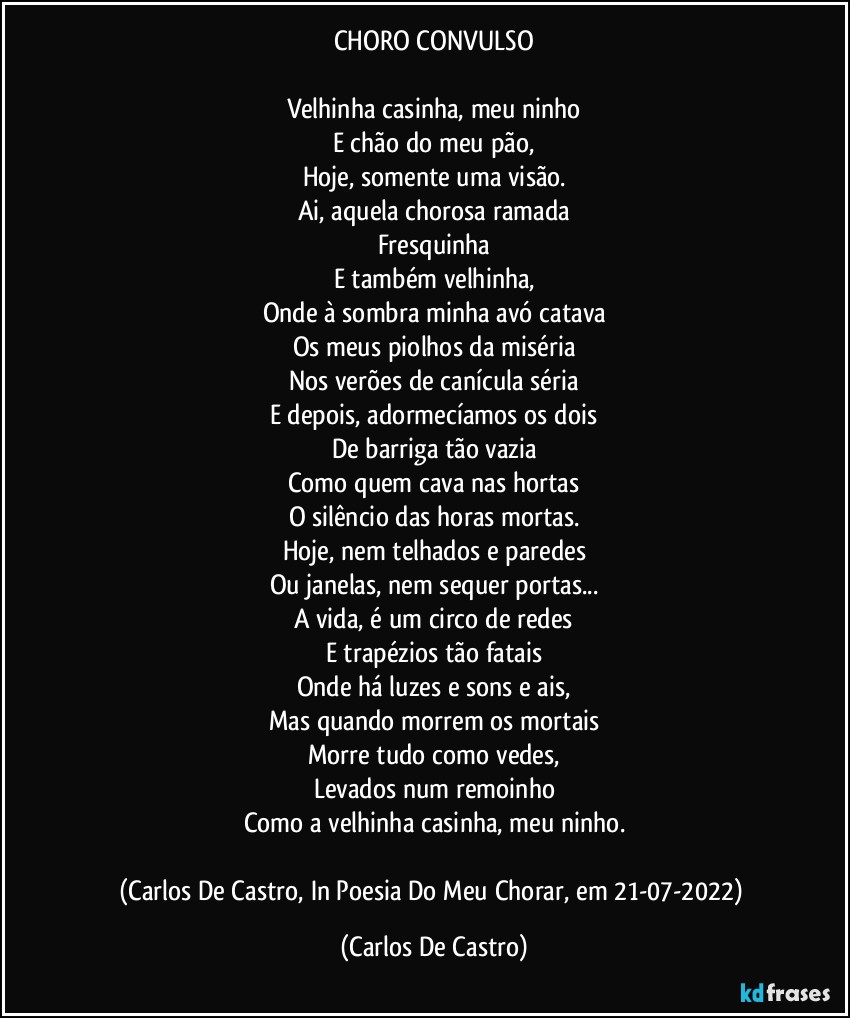 CHORO CONVULSO

Velhinha casinha, meu ninho
E chão do meu pão,
Hoje, somente uma visão.
Ai, aquela chorosa ramada
Fresquinha
E também velhinha,
Onde à sombra minha avó catava
Os meus piolhos da miséria
Nos verões de canícula séria
E depois, adormecíamos os dois
De barriga tão vazia
Como quem cava nas hortas
O silêncio das horas mortas.
Hoje, nem telhados e paredes
Ou janelas, nem sequer portas...
A vida, é um circo de redes
E trapézios tão fatais
Onde há luzes e sons e ais,
Mas quando morrem os mortais
Morre tudo como vedes,
Levados num remoinho
Como a velhinha casinha, meu ninho.

(Carlos De Castro, In Poesia Do Meu Chorar, em 21-07-2022) (Carlos De Castro)