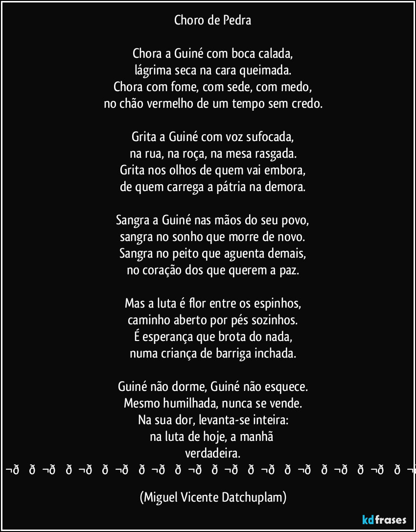 Choro de Pedra
Chora a Guiné com boca calada,
lágrima seca na cara queimada.
Chora com fome, com sede, com medo,
no chão vermelho de um tempo sem credo.
Grita a Guiné com voz sufocada,
na rua, na roça, na mesa rasgada.
Grita nos olhos de quem vai embora,
de quem carrega a pátria na demora.
Sangra a Guiné nas mãos do seu povo,
sangra no sonho que morre de novo.
Sangra no peito que aguenta demais,
no coração dos que querem a paz.
Mas a luta é flor entre os espinhos,
caminho aberto por pés sozinhos.
É esperança que brota do nada,
numa criança de barriga inchada.
Guiné não dorme, Guiné não esquece.
Mesmo humilhada, nunca se vende.
Na sua dor, levanta-se inteira:
na luta de hoje, a manhã verdadeira.
(Miguel Vicente Datchuplam)