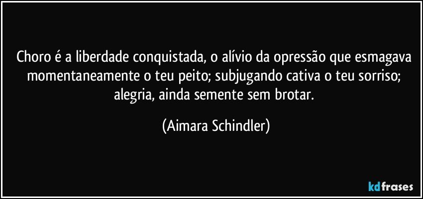 Choro é a liberdade conquistada, o alívio da opressão que esmagava momentaneamente o teu peito; subjugando cativa o teu sorriso; alegria, ainda semente sem brotar. (Aimara Schindler)