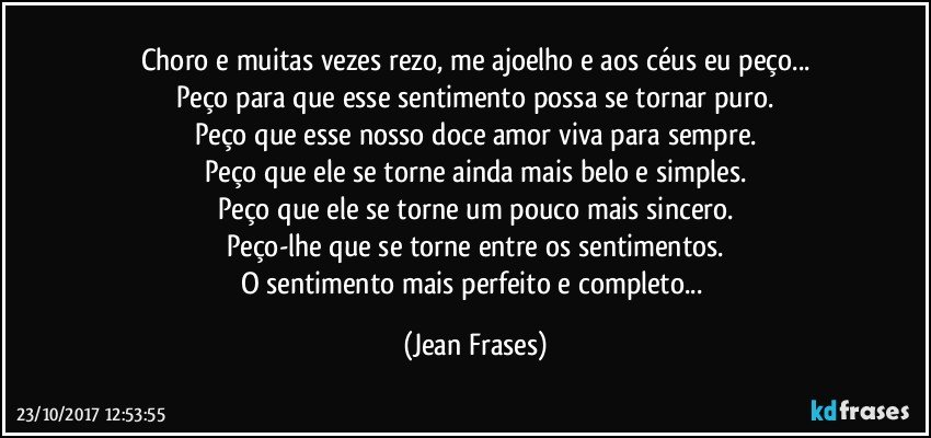 Choro e muitas vezes rezo, me ajoelho e aos céus eu peço...
Peço para que esse sentimento possa se tornar puro.
Peço que esse nosso doce amor viva para sempre.
Peço que ele se torne ainda mais belo e simples.
Peço que ele se torne um pouco mais sincero.
Peço-lhe que se torne entre os sentimentos.
O sentimento mais perfeito e completo... (Jean Frases)