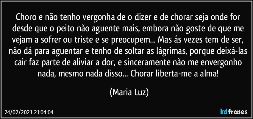 Choro e não tenho vergonha de o dizer e de chorar seja onde for desde que o peito não aguente mais, embora não goste de que me vejam a sofrer ou triste e se preocupem... Mas ás vezes tem de ser, não dá para aguentar e tenho de soltar as lágrimas, porque deixá-las cair faz parte de aliviar a dor, e sinceramente não me envergonho nada, mesmo nada disso... Chorar liberta-me a alma! (Maria Luz)