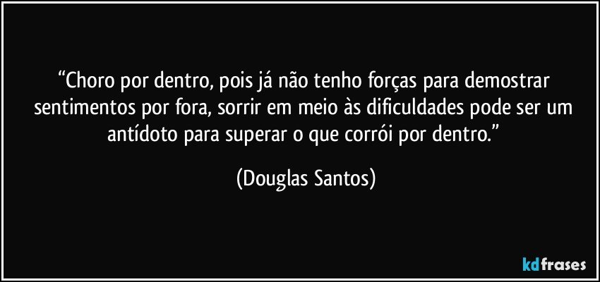 “Choro por dentro, pois já não tenho forças para demostrar sentimentos por fora, sorrir em meio às dificuldades pode ser um antídoto para superar o que corrói por dentro.” (Douglas Santos)