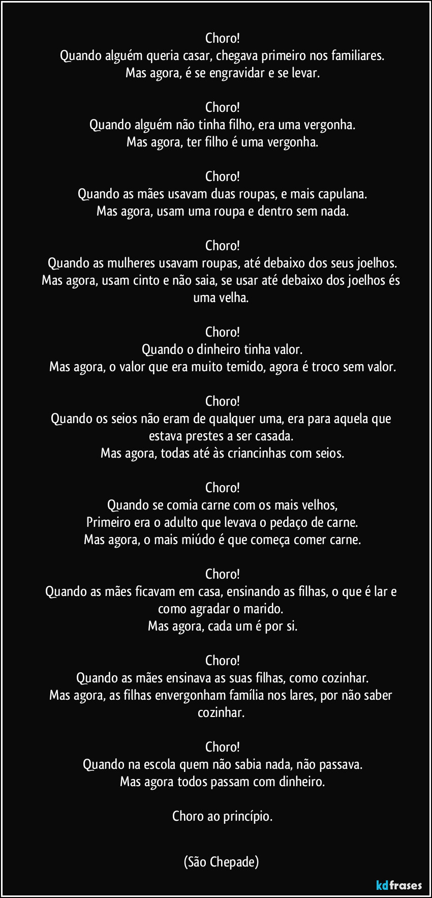 ‎
‎Choro!
‎Quando alguém queria casar, chegava primeiro nos familiares.
‎Mas agora, é se engravidar e se levar.
‎
‎Choro!
‎Quando alguém não tinha filho, era uma vergonha.
‎Mas agora, ter filho é uma vergonha.
‎
‎Choro!
‎Quando as mães usavam duas roupas, e mais capulana.
‎Mas agora, usam uma roupa e dentro sem nada.
‎
‎Choro!
‎Quando as mulheres usavam roupas, até debaixo dos seus joelhos.
‎Mas agora, usam cinto e não saia, se usar até debaixo dos joelhos és uma velha.
‎
‎Choro!
‎Quando o dinheiro tinha valor.
‎Mas agora, o valor que era muito temido, agora é troco sem valor.
‎
‎Choro!
‎Quando os seios não eram de qualquer uma, era para aquela que estava prestes a ser casada.
‎Mas agora, todas até às criancinhas com seios.
‎
‎Choro!
‎Quando se comia carne com os mais velhos,
‎Primeiro era o adulto que levava o pedaço de carne.
‎Mas agora, o mais miúdo é que começa comer carne.
‎
‎Choro!
‎Quando as mães ficavam em casa, ensinando as filhas, o que é lar e como agradar o marido.
‎Mas agora, cada um é por si.
‎
‎Choro!
‎Quando as mães ensinava as suas filhas, como cozinhar.
‎Mas agora, as filhas envergonham família nos lares, por não saber cozinhar.
‎
‎Choro!
‎Quando na escola quem não sabia nada, não passava.
‎Mas agora todos passam com dinheiro.
‎
‎Choro ao princípio.
‎ (São Chepade)