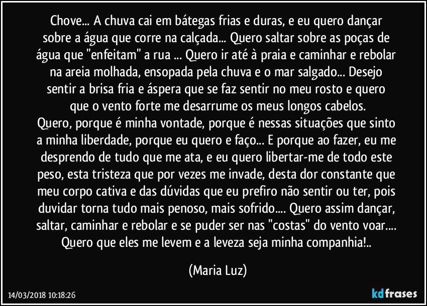 Chove... A chuva cai em bátegas frias e duras, e eu quero dançar sobre a água que corre na calçada... Quero saltar sobre as poças de água que "enfeitam" a rua ... Quero ir até à praia e caminhar e rebolar na areia molhada, ensopada pela chuva e o mar salgado... Desejo sentir a brisa fria e áspera que se faz sentir no meu rosto e quero que  o vento forte me desarrume os meus longos cabelos.
Quero, porque é minha vontade, porque é nessas situações que sinto a minha liberdade, porque eu quero e faço... E porque ao fazer, eu me desprendo de tudo que me ata, e eu quero libertar-me de todo este peso, esta tristeza que por vezes me invade, desta dor constante que meu corpo cativa e das dúvidas que eu prefiro não sentir ou ter, pois duvidar torna tudo mais penoso, mais sofrido... Quero assim dançar, saltar, caminhar e rebolar e se puder ser nas "costas" do vento voar... Quero que eles me levem e a leveza seja minha companhia!.. (Maria Luz)