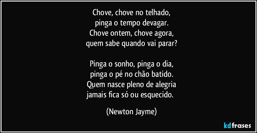 Chove, chove no telhado,
pinga o tempo devagar.
Chove ontem, chove agora,
quem sabe quando vai parar?

Pinga o sonho, pinga o dia,
pinga o pé no chão batido.
Quem nasce pleno de alegria
jamais fica só ou esquecido. (Newton Jayme)