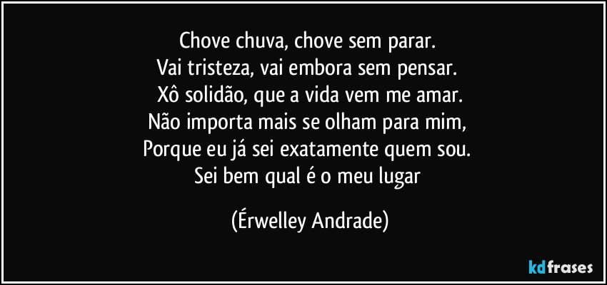 Chove chuva, chove sem parar. 
Vai tristeza, vai embora sem pensar. 
Xô solidão, que a vida vem me amar.
Não importa mais se olham para mim, 
Porque eu já sei exatamente quem sou. 
Sei bem qual é o meu lugar (Érwelley Andrade)