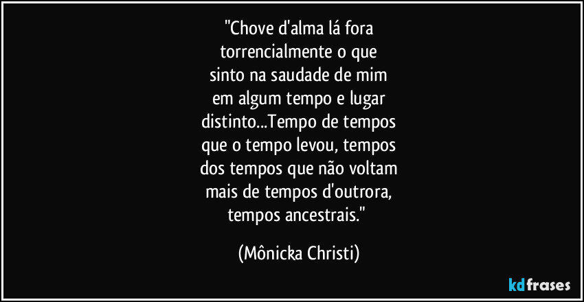 "Chove d'alma lá fora
torrencialmente o que
sinto na saudade de mim
em algum tempo e lugar
distinto...Tempo de tempos
que o tempo levou, tempos
dos tempos que não voltam
mais de tempos d'outrora,
tempos ancestrais." (Mônicka Christi)