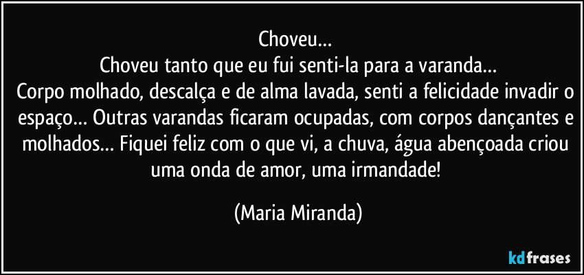 Choveu… 
Choveu tanto que eu fui senti-la para a varanda…
Corpo molhado, descalça e de alma lavada, senti a felicidade invadir o espaço… Outras varandas ficaram ocupadas, com corpos dançantes e molhados… Fiquei feliz com o que vi, a chuva, água abençoada criou uma onda de amor, uma irmandade! (Maria Miranda)