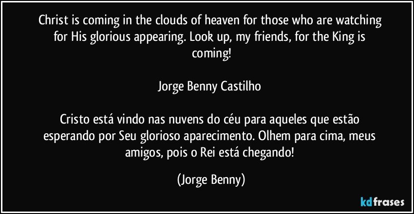 Christ is coming in the clouds of heaven for those who are watching for His glorious appearing. Look up, my friends, for the King is coming!

Jorge Benny Castilho 

Cristo está vindo nas nuvens do céu para aqueles que estão esperando por Seu glorioso aparecimento. Olhem para cima, meus amigos, pois o Rei está chegando! (Jorge Benny)