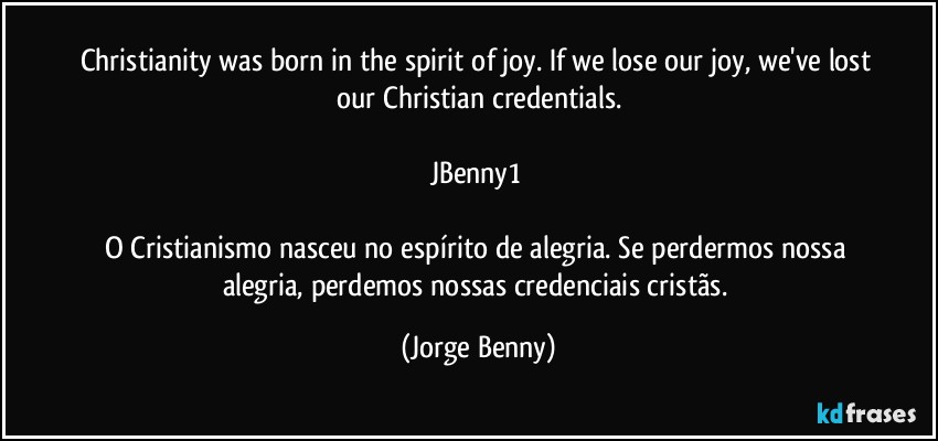 Christianity was born in the spirit of joy. If we lose our joy, we've lost our Christian credentials.

JBenny1 

O Cristianismo nasceu no espírito de alegria. Se perdermos nossa alegria, perdemos nossas credenciais cristãs. (Jorge Benny)