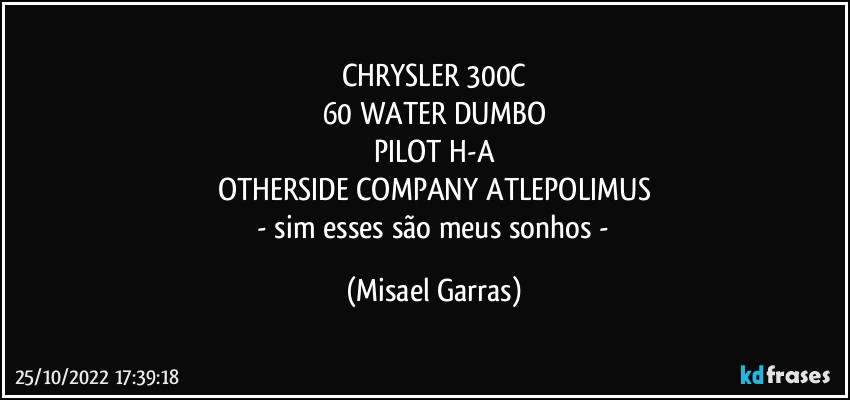 CHRYSLER 300C
60 WATER DUMBO
PILOT H-A
OTHERSIDE COMPANY ATLEPOLIMUS
 - sim esses são meus sonhos - (Misael Garras)