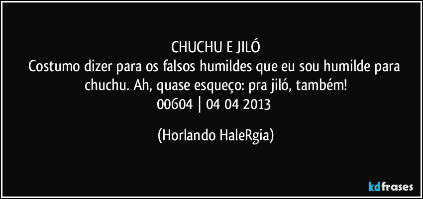 CHUCHU E JILÓ
Costumo dizer para os falsos humildes que eu sou humilde para chuchu. Ah, quase esqueço: pra jiló, também!
00604 | 04/04/2013 (Horlando HaleRgia)