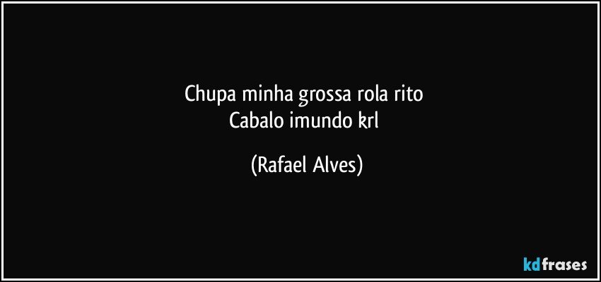 Chupa minha grossa rola rito 
Cabalo imundo krl (Rafael Alves)