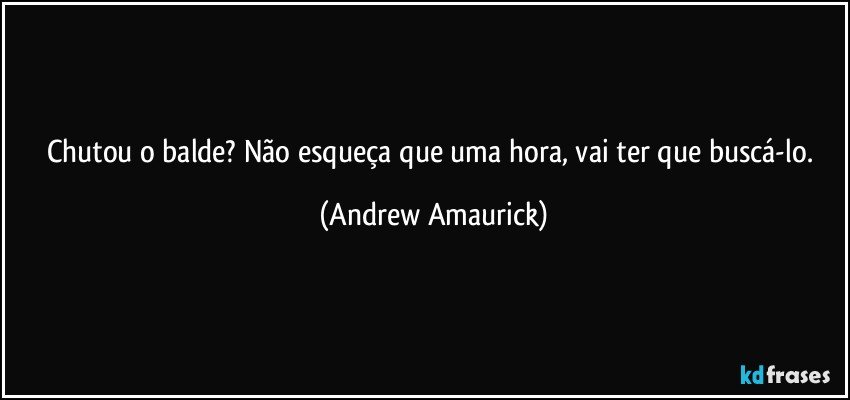 Chutou o balde? Não esqueça que uma hora, vai ter que buscá-lo. (Andrew Amaurick)