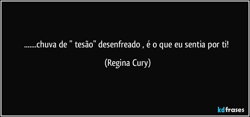 ...chuva de " tesão"  desenfreado  , é o que  eu sentia por ti! (Regina Cury)