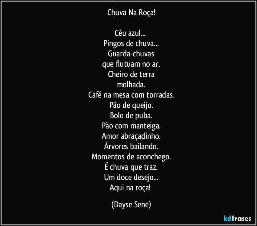 Chuva Na Roça!

Céu azul... 
Pingos de chuva...
Guarda-chuvas
que flutuam no ar.
Cheiro de terra
molhada.
Café na mesa com torradas.
Pão de queijo.
Bolo de puba.
Pão com manteiga.
Amor abraçadinho.
Árvores bailando.
Momentos de aconchego.
É chuva que traz.
Um doce desejo...
Aqui na roça! (Dayse Sene)