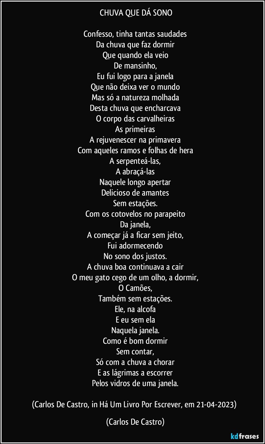 ⁠CHUVA QUE DÁ SONO

Confesso, tinha tantas saudades
Da chuva que faz dormir
Que quando ela veio
De mansinho,
Eu fui logo para a janela
Que não deixa ver o mundo
Mas só a natureza molhada
Desta chuva que encharcava
O corpo das carvalheiras
As primeiras
A rejuvenescer na primavera
Com aqueles ramos e folhas de hera
A serpenteá-las,
A abraçá-las
Naquele longo apertar
Delicioso de amantes
Sem estações.
Com os cotovelos no parapeito
Da janela,
A começar já a ficar sem jeito,
Fui adormecendo
No sono dos justos.
A chuva boa continuava a cair
O meu gato cego de um olho, a dormir,
O Camões,
Também sem estações.
Ele, na alcofa
E eu sem ela
Naquela janela.
Como é bom dormir
Sem contar,
Só com a chuva a chorar
E as lágrimas a escorrer
Pelos vidros de uma janela.

(Carlos De Castro, in Há Um Livro Por Escrever, em 21-04-2023) (Carlos De Castro)