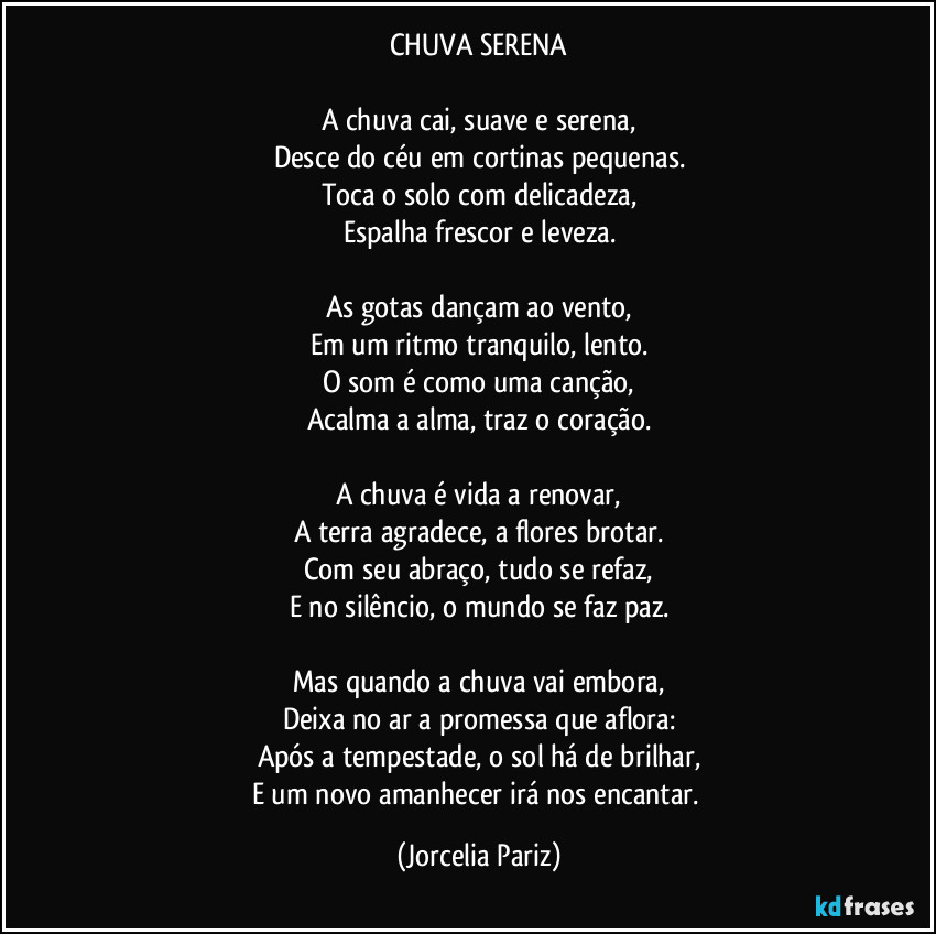 CHUVA SERENA

A chuva cai, suave e serena,
Desce do céu em cortinas pequenas.
Toca o solo com delicadeza,
Espalha frescor e leveza.

As gotas dançam ao vento,
Em um ritmo tranquilo, lento.
O som é como uma canção,
Acalma a alma, traz o coração.

A chuva é vida a renovar,
A terra agradece, a flores brotar.
Com seu abraço, tudo se refaz,
E no silêncio, o mundo se faz paz.

Mas quando a chuva vai embora,
Deixa no ar a promessa que aflora:
Após a tempestade, o sol há de brilhar,
E um novo amanhecer irá nos encantar. (Jorcelia Pariz)