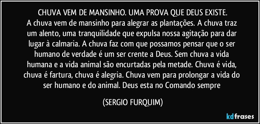 CHUVA VEM DE MANSINHO.  UMA PROVA QUE DEUS EXISTE.
A chuva vem de mansinho para alegrar as plantações. A chuva traz um alento, uma tranquilidade que expulsa nossa agitação para dar lugar à calmaria. A chuva faz com que possamos pensar que o ser humano de verdade é um ser crente  a Deus.  Sem chuva a vida humana e a vida animal são encurtadas pela metade. Chuva é vida, chuva é fartura, chuva é alegria. Chuva vem para prolongar a vida do ser humano e do animal. Deus esta no Comando sempre (SERGIO FURQUIM)