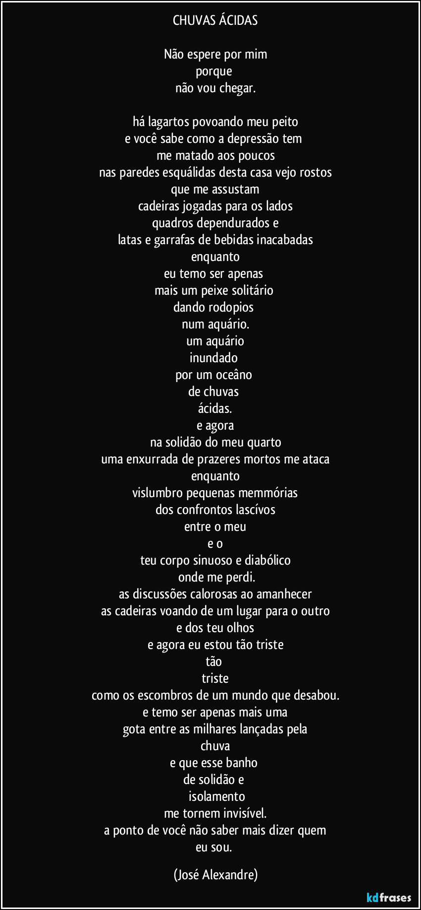 CHUVAS ÁCIDAS

Não espere por mim
porque 
não vou chegar.

há lagartos povoando meu peito
e você sabe como a depressão tem  
me matado aos poucos
nas paredes esquálidas desta casa vejo rostos
que me assustam
cadeiras jogadas para os lados
quadros dependurados e
latas e garrafas de bebidas inacabadas
enquanto
eu temo ser apenas 
mais um peixe solitário 
dando rodopios 
num aquário.
um aquário
inundado 
por um oceâno 
de chuvas 
ácidas.
e agora
na solidão do meu quarto
uma enxurrada de prazeres mortos me ataca
enquanto
vislumbro pequenas memmórias
dos confrontos lascívos
entre o meu
 e o 
teu corpo sinuoso e diabólico
 onde me perdi.
as discussões calorosas ao amanhecer
as cadeiras voando de um lugar para o outro
e dos teu olhos
e agora eu estou tão triste
tão 
triste
como os escombros de um mundo que desabou.
e temo ser apenas mais uma
gota entre as milhares lançadas pela
chuva
e que esse banho 
de solidão e 
 isolamento
me tornem invisível.
a ponto de você não saber mais dizer quem
eu sou. (José Alexandre)