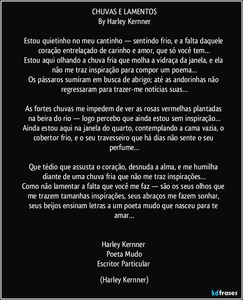 CHUVAS E LAMENTOS
By Harley Kernner
 
Estou quietinho no meu cantinho — sentindo frio, e a falta daquele coração entrelaçado de carinho e amor, que só você tem…
Estou aqui olhando a chuva fria que molha a vidraça da janela, e ela não me traz inspiração para compor um poema…
Os pássaros sumiram em busca de abrigo; até as andorinhas não regressaram para trazer-me notícias suas…
 
As fortes chuvas me impedem de ver as rosas vermelhas plantadas na beira do rio — logo percebo que ainda estou sem inspiração…
Ainda estou aqui na janela do quarto, contemplando a cama vazia, o cobertor frio, e o seu travesseiro que há dias não sente o seu perfume…
 
Que tédio que assusta o coração, desnuda a alma, e me humilha diante de uma chuva fria que não me traz inspirações…
Como não lamentar a falta que você me faz — são os seus olhos que me trazem tamanhas inspirações, seus abraços me fazem sonhar, seus beijos ensinam letras a um poeta mudo que nasceu para te amar…
 
 
Harley Kernner 
Poeta Mudo
Escritor Particular (Harley Kernner)