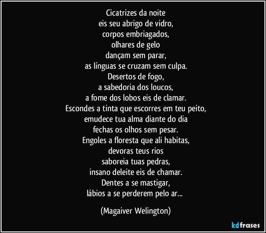 Cicatrizes da noite
eis seu abrigo de vidro,
corpos embriagados,
olhares de gelo
dançam sem parar,
as línguas se cruzam sem culpa.
Desertos de fogo,
a sabedoria dos loucos,
a fome dos lobos eis de clamar.
Escondes a tinta que escorres em teu peito,
emudece tua alma diante do dia
fechas os olhos sem pesar.
Engoles a floresta que ali habitas,
devoras teus rios
saboreia tuas pedras,
insano deleite eis de chamar.
Dentes a se mastigar,
lábios a se perderem pelo ar... (Magaiver Welington)