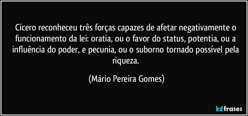 Cícero reconheceu três forças capazes de afetar negativamente o funcionamento da lei: oratia, ou o favor do status, potentia, ou a influência do poder, e pecunia, ou o suborno tornado possível pela riqueza. (Mário Pereira Gomes)