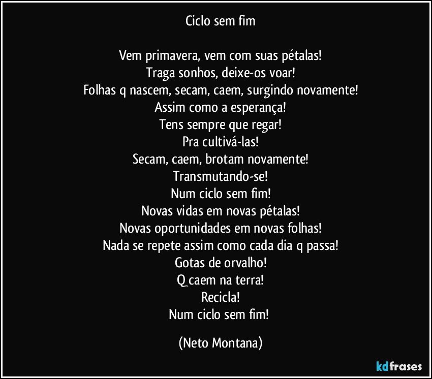 Ciclo sem fim

Vem primavera, vem com suas pétalas!
Traga sonhos, deixe-os voar!
Folhas q nascem, secam, caem, surgindo novamente!
Assim como a esperança!
Tens sempre que regar!
Pra cultivá-las!
Secam, caem, brotam novamente!
Transmutando-se!
Num ciclo sem fim!
Novas vidas em novas pétalas!
Novas oportunidades em novas folhas!
Nada se repete assim como cada dia q passa!
Gotas de orvalho!
Q caem na terra!
Recicla!
Num ciclo sem fim! (Neto Montana)