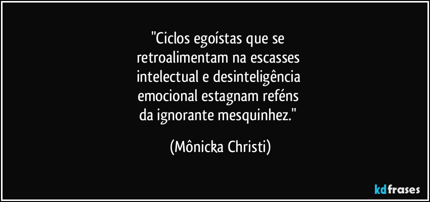 "Ciclos egoístas que se 
retroalimentam na escasses 
intelectual e desinteligência 
emocional estagnam reféns 
da ignorante mesquinhez." (Mônicka Christi)