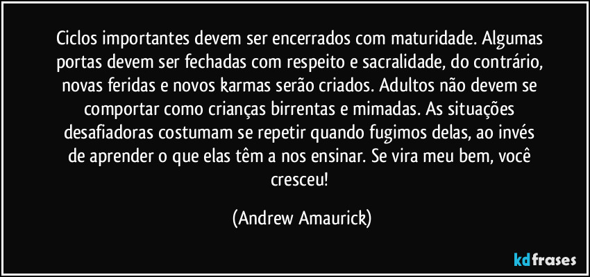 Ciclos importantes devem ser encerrados  com maturidade. Algumas portas devem  ser fechadas com respeito e sacralidade,  do contrário, novas feridas e novos  karmas serão criados. Adultos não devem  se comportar como crianças birrentas e  mimadas. As situações desafiadoras  costumam se repetir quando fugimos  delas, ao invés de aprender o que elas têm  a nos ensinar. Se vira meu bem, você cresceu! (Andrew Amaurick)