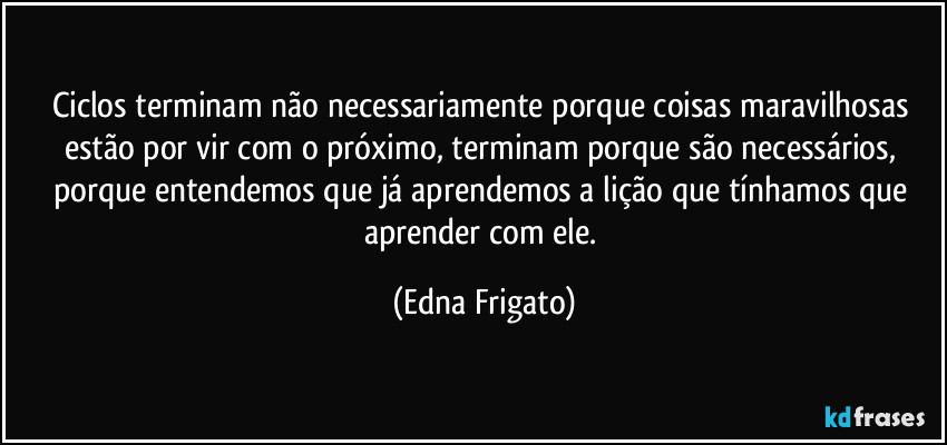 Ciclos terminam não necessariamente porque coisas maravilhosas estão por vir com o próximo, terminam porque são necessários, porque entendemos que já aprendemos a lição que tínhamos que aprender com ele. (Edna Frigato)