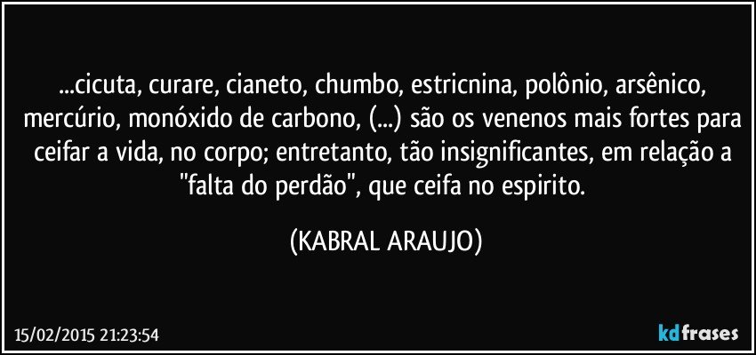 ...cicuta, curare, cianeto, chumbo, estricnina, polônio, arsênico, mercúrio, monóxido de carbono, (...) são os venenos mais fortes para ceifar a vida, no corpo; entretanto, tão insignificantes, em relação a "falta do perdão", que ceifa no espirito. (KABRAL ARAUJO)