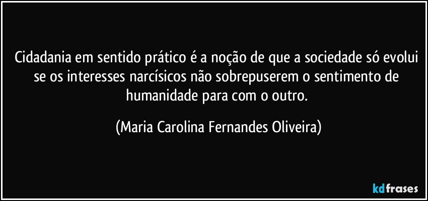 Cidadania em sentido prático é a noção de que a sociedade só evolui se os interesses narcísicos não sobrepuserem o sentimento de humanidade para com o outro. (Maria Carolina Fernandes Oliveira)