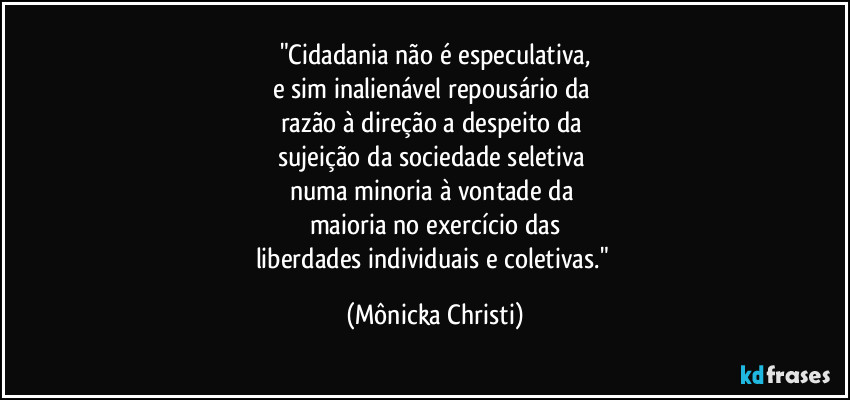 "Cidadania não é especulativa,
e sim inalienável repousário da 
razão à direção a despeito da 
sujeição da sociedade seletiva 
numa minoria à vontade da 
maioria no exercício das
liberdades individuais e coletivas." (Mônicka Christi)