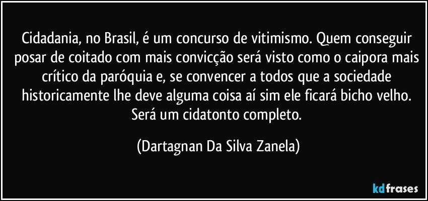 Cidadania, no Brasil, é um concurso de vitimismo. Quem conseguir posar de coitado com mais convicção será visto como o caipora mais crítico da paróquia e, se convencer a todos que a sociedade historicamente lhe deve alguma coisa aí sim ele ficará bicho velho. Será um cidatonto completo. (Dartagnan Da Silva Zanela)