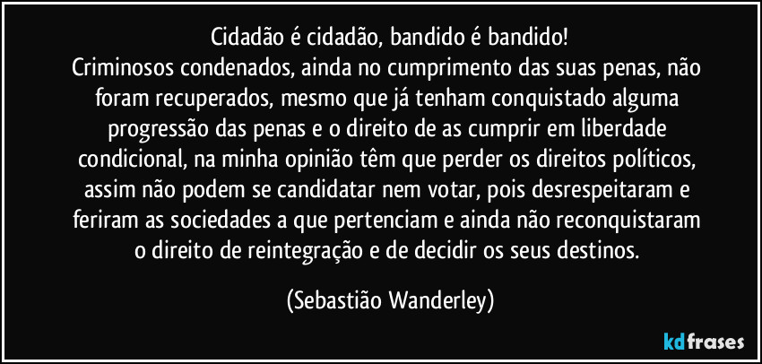 Cidadão é cidadão, bandido é bandido!
Criminosos condenados, ainda no cumprimento das suas penas, não foram recuperados, mesmo que já tenham conquistado alguma progressão das penas e o direito de as cumprir em liberdade condicional, na minha opinião têm que perder os direitos políticos, assim não podem se candidatar nem votar, pois desrespeitaram e feriram as sociedades a que pertenciam e ainda não reconquistaram o direito de reintegração e de decidir os seus destinos. (Sebastião Wanderley)